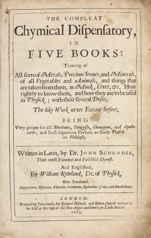 Item #003303 The Compleat Chymical Dispensatory, in five books, treating of all sorts of metals, precious stones, and minerals, of all vegetables and animals, and things that are taken from them, as musk, civet, &c. How rightly to know them, and how they are to be used in Physick; with their several Doses . . . being very proper for all merchants, druggists, Chirurgions, and Apothecaries, Englished by William Rowland. Johann SCHRÖDER, John SCHROEDER.