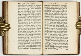 The sceptical chymist : or chymico-physical doubts & paradoxes, touching the experiments whereby vulgar spagirists are wont to endeavour to evince their salt, sulphur and mercury, to be the true principles of things. To which in this edition are subjoyn'd divers experiments and notes about the producibleness of chymical principles.